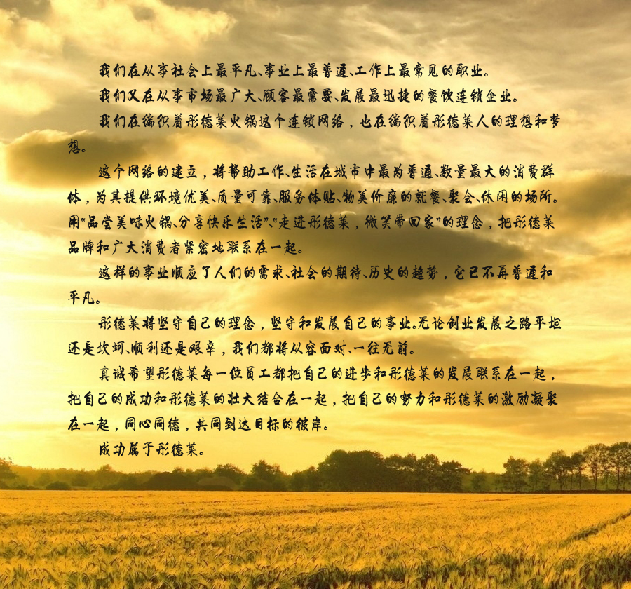 　　我们在从事社会上最平凡、事业上最普通、工作上最常见的职业。
　　我们又在从事市场最广大、顾客最需要、发展最迅捷的餐饮连锁企业。
　　我们在编织着彤德莱火锅这个连锁网络，也在编织着彤德莱人的理想和梦想。
　　这个网络的建立，将帮助工作、生活在城市中最为普通、数量最大的消费群体，为其提供环境优美、质量可靠、服务体贴、物美价廉的就餐、聚会、休闲的场所。用“品尝美味火锅、分享快乐生活”、“走进彤德莱，微笑带回家”的理念，把彤德莱品牌和广大消费者紧密地联系在一起。
　　这样的事业顺应了人们的需求、社会的期待、历史的趋势，它已不再普通和平凡。
　　彤德莱将坚守自己的理念，坚守和发展自己的事业。无论创业发展之路平坦还是坎坷、顺利还是艰辛，我们都将从容面对、一往无前。
　　真诚希望彤德莱每一位员工都把自己的进步和彤德莱的发展联系在一起，把自己的成功和彤德莱的壮大结合在一起，把自己的努力和彤德莱的激励凝聚在一起，同心同德，共同到达目标的彼岸。
　　成功属于彤德莱。


